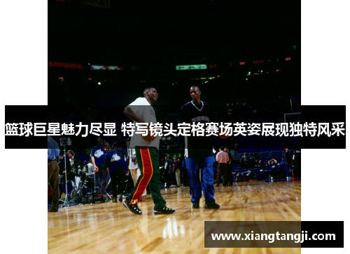 篮球巨星魅力尽显 特写镜头定格赛场英姿展现独特风采