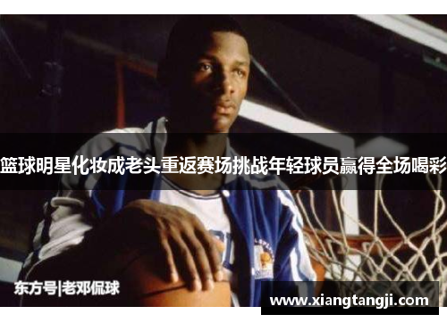 篮球明星化妆成老头重返赛场挑战年轻球员赢得全场喝彩