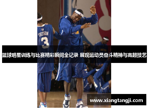 篮球明星训练与比赛精彩瞬间全记录 展现运动员奋斗精神与高超技艺