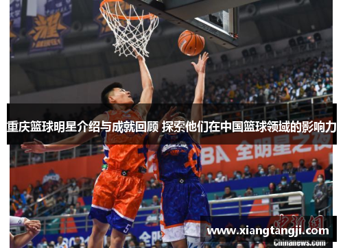 重庆篮球明星介绍与成就回顾 探索他们在中国篮球领域的影响力
