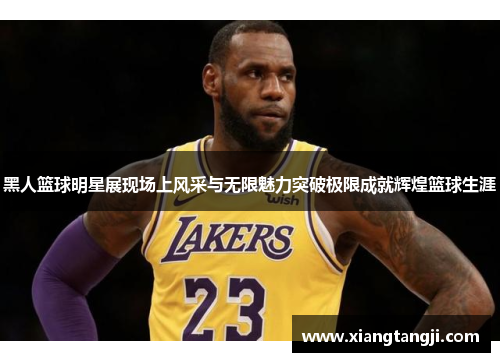 黑人篮球明星展现场上风采与无限魅力突破极限成就辉煌篮球生涯